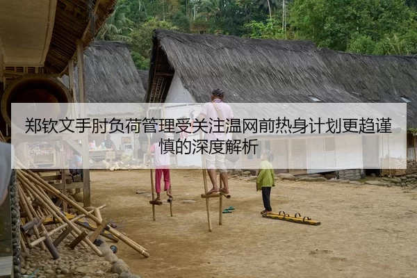 郑钦文手肘负荷管理受关注温网前热身计划更趋谨慎的深度解析