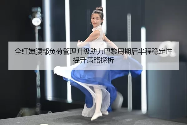 全红婵腰部负荷管理升级助力巴黎周期后半程稳定性提升策略探析
