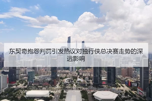 东契奇抱怨判罚引发热议对独行侠总决赛走势的深远影响