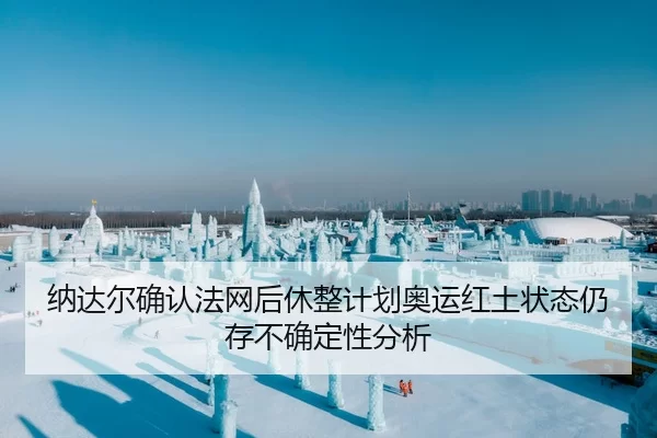 纳达尔确认法网后休整计划奥运红土状态仍存不确定性分析