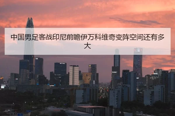 中国男足客战印尼前瞻伊万科维奇变阵空间还有多大