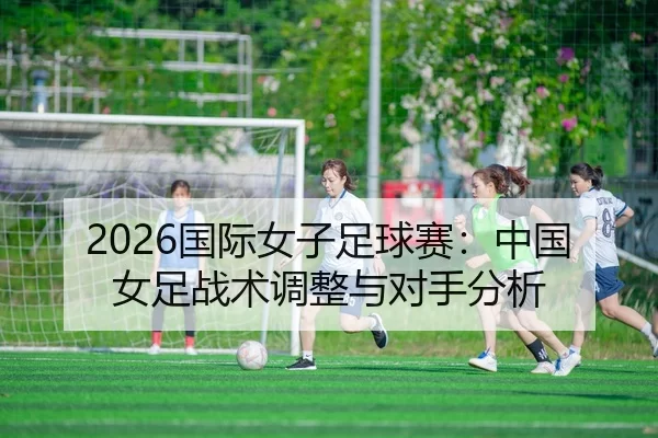 2026国际女子足球赛：中国女足战术调整与对手分析