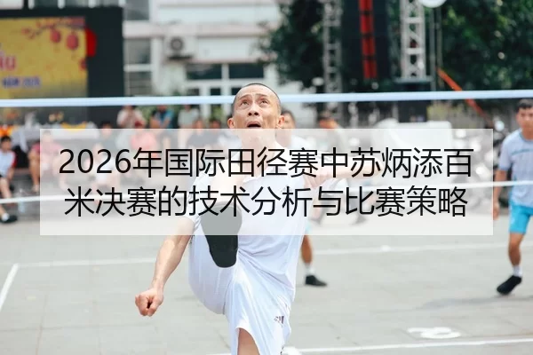 2026年国际田径赛中苏炳添百米决赛的技术分析与比赛策略