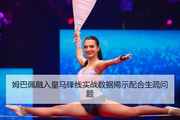 姆巴佩融入皇马锋线实战数据揭示配合生疏问题