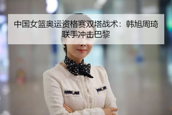 中国女篮奥运资格赛双塔战术：韩旭周琦联手冲击巴黎