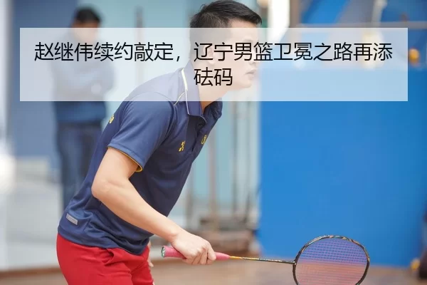 赵继伟续约敲定，辽宁男篮卫冕之路再添砝码