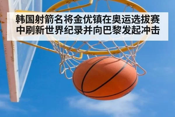 韩国射箭名将金优镇在奥运选拔赛中刷新世界纪录并向巴黎发起冲击