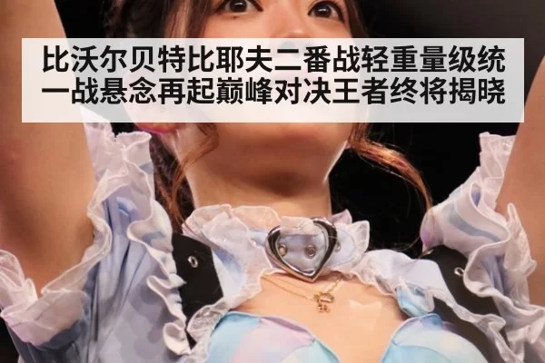 比沃尔贝特比耶夫二番战轻重量级统一战悬念再起巅峰对决王者终将揭晓