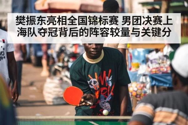 樊振东亮相全国锦标赛 男团决赛上海队夺冠背后的阵容较量与关键分